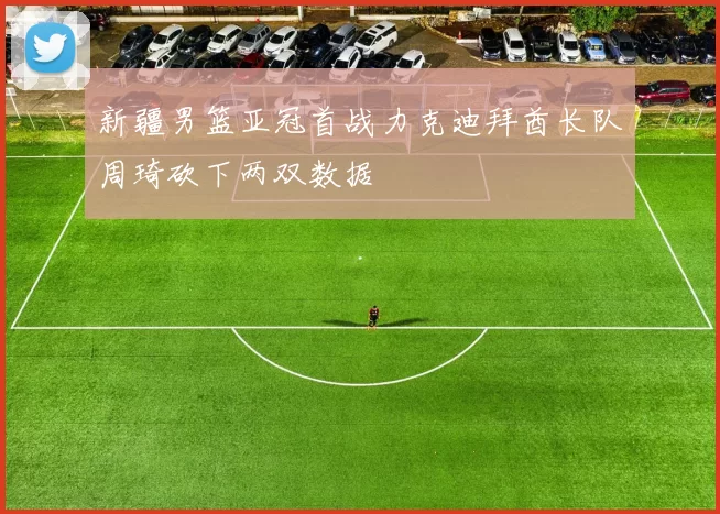 新疆男篮亚冠首战力克迪拜酋长队周琦砍下两双数据