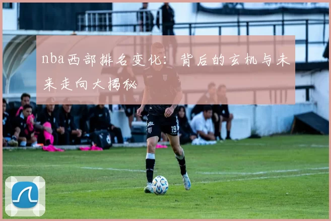 nba西部排名变化：背后的玄机与未来走向大揭秘