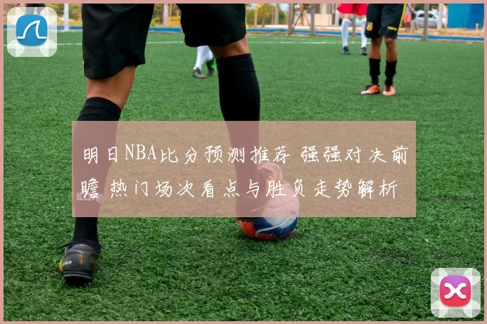 明日NBA比分预测推荐 强强对决前瞻 热门场次看点与胜负走势解析