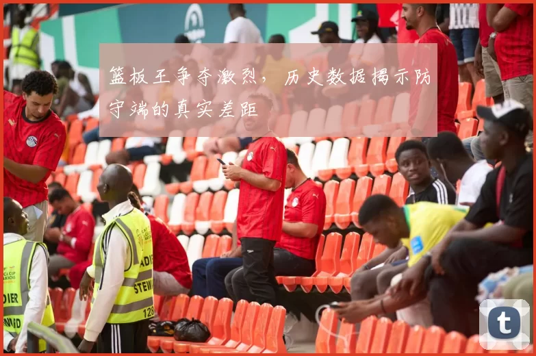 篮板王争夺激烈，历史数据揭示防守端的真实差距