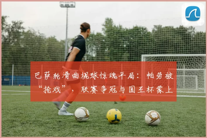 巴萨轮滑曲棍球惊魂平局：帕劳被“抢戏”，联赛争冠与国王杯蒙上阴影