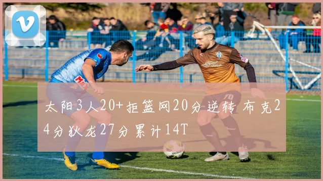 太阳3人20+拒篮网20分逆转 布克24分狄龙27分累计14T