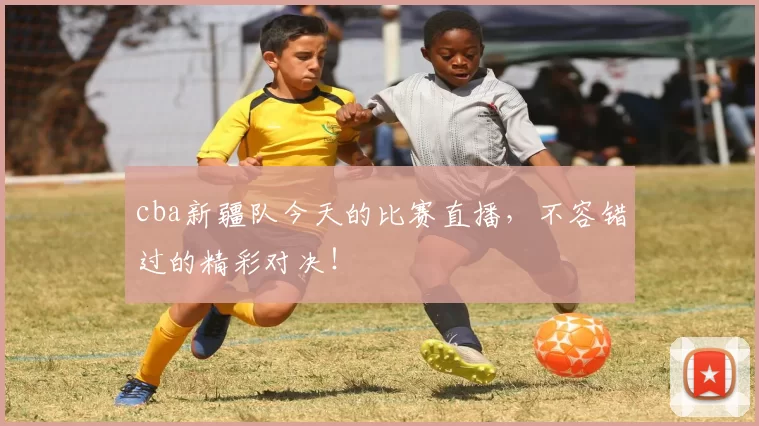 cba新疆队今天的比赛直播，不容错过的精彩对决！
