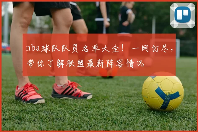 nba球队队员名单大全！一网打尽，带你了解联盟最新阵容情况