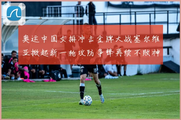 奥运中国女排冲击金牌大战塞尔维亚掀起新一轮攻防争锋再续不败神话