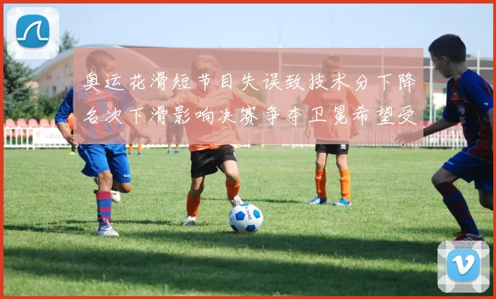 奥运花滑短节目失误致技术分下降名次下滑影响决赛争夺卫冕希望受考验