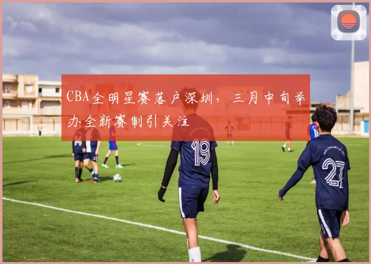 CBA全明星赛落户深圳,三月中旬举办全新赛制引关注