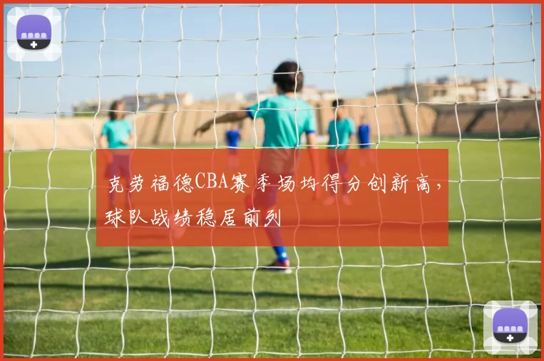 克劳福德CBA赛季场均得分创新高，球队战绩稳居前列