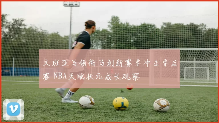 文班亚马领衔马刺新赛季冲击季后赛 NBA天赋状元成长观察