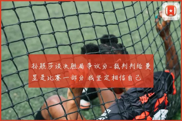 孙颖莎谈决胜局争议分_裁判判给曼昱是比赛一部分 我坚定相信自己