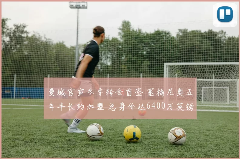 曼城官宣冬季转会首签 塞梅尼奥五年半长约加盟 总身价达6400万英镑_伯恩茅斯_比赛_进球