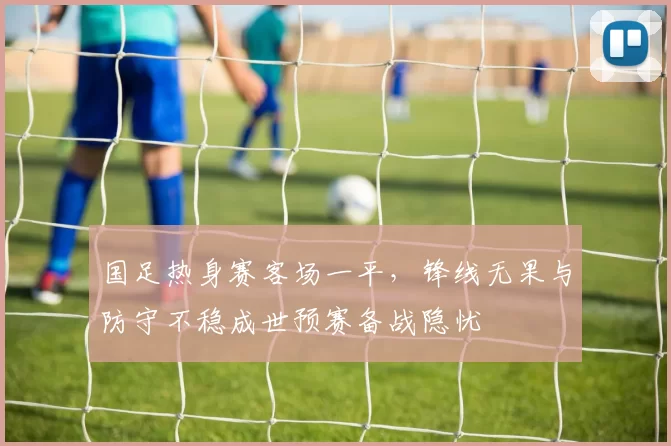 国足热身赛客场一平，锋线无果与防守不稳成世预赛备战隐忧