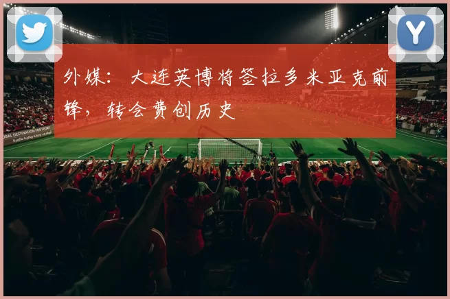 外媒：大连英博将签拉多米亚克前锋，转会费创历史