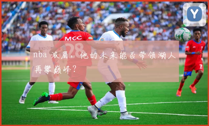 nba 浓眉，他的未来能否带领湖人再攀巅峰？