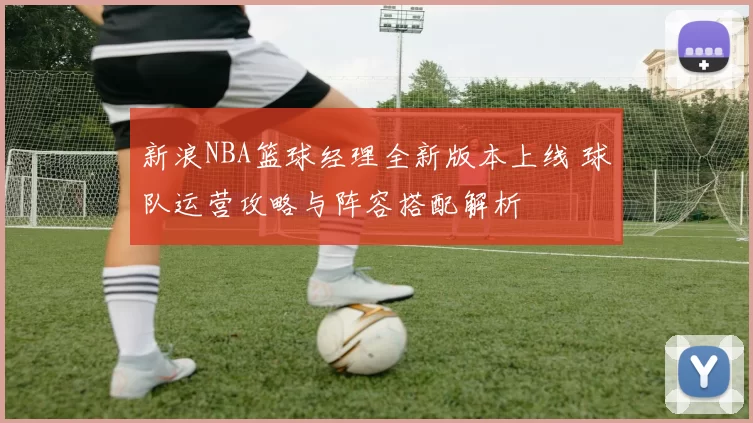 新浪NBA篮球经理全新版本上线 球队运营攻略与阵容搭配解析