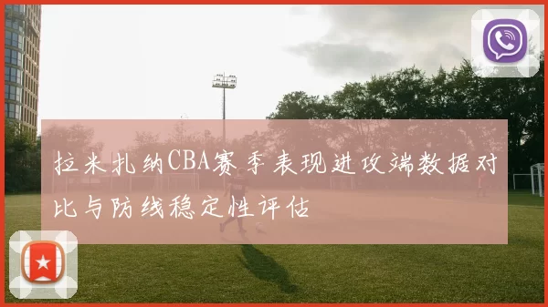 拉米扎纳CBA赛季表现进攻端数据对比与防线稳定性评估