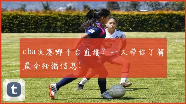 cba决赛哪个台直播？一文带你了解最全转播信息！
