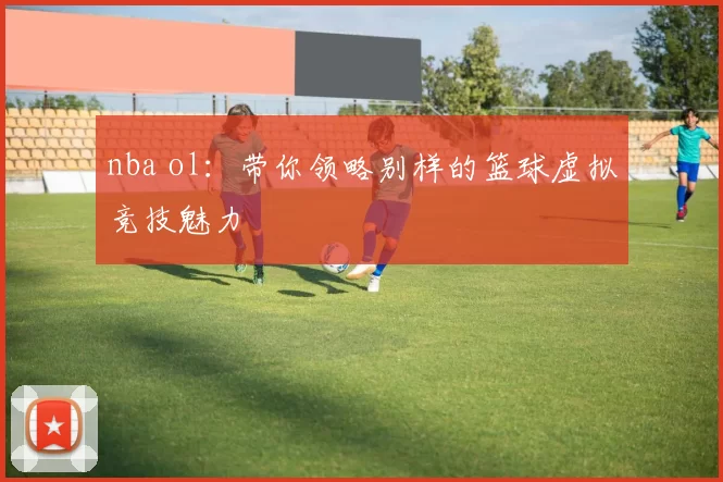 nba ol：带你领略别样的篮球虚拟竞技魅力