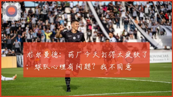 尤尔曼德：药厂今天打得太疲软了；球队心理有问题？我不同意