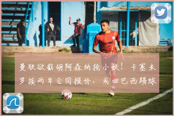 曼联欲截胡阿森纳抢小妖！卡塞米罗接两年合同报价，或回巴西踢球