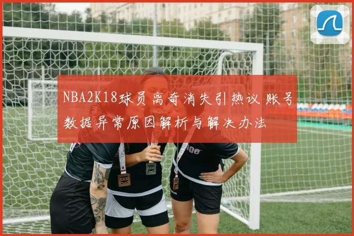 NBA2K18球员离奇消失引热议 账号数据异常原因解析与解决办法
