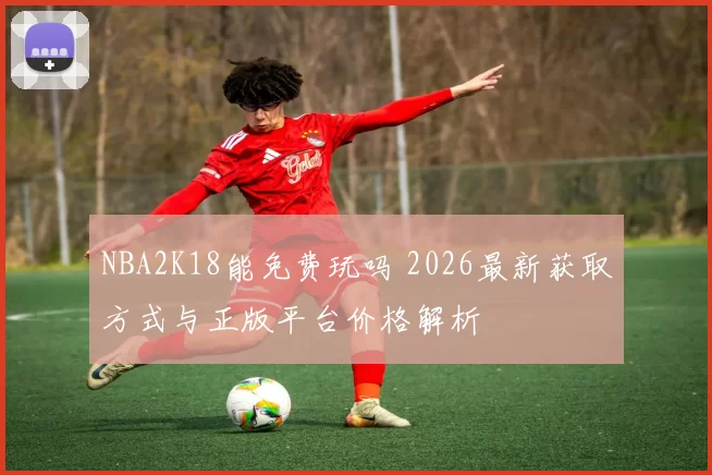 NBA2K18能免费玩吗 2026最新获取方式与正版平台价格解析
