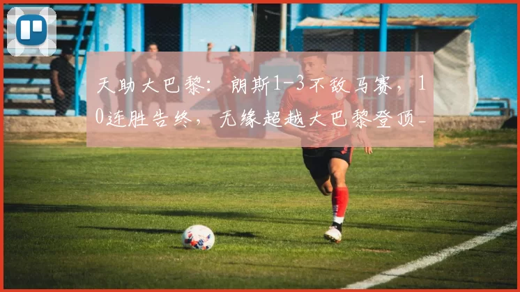 天助大巴黎:朗斯1-3不敌马赛,10连胜告终,无缘超越大巴黎登顶_古伊里_胜利_圣日耳曼