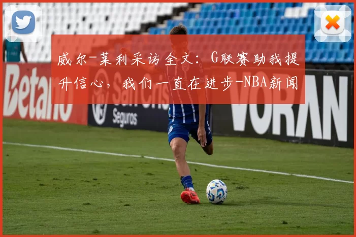 威尔-莱利采访全文：G联赛助我提升信心，我们一直在进步-NBA新闻